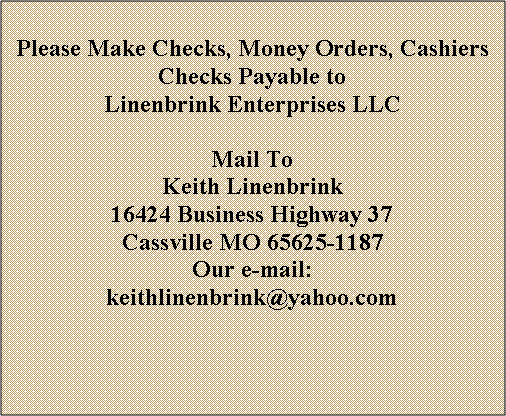 Text Box: Please Make Checks, Money Orders, Cashiers Checks Payable toLinenbrink Enterprises LLCMail ToKeith Linenbrink16424 Business Highway 37Cassville MO 65625-1187Our e-mail: keithlinenbrink@yahoo.com